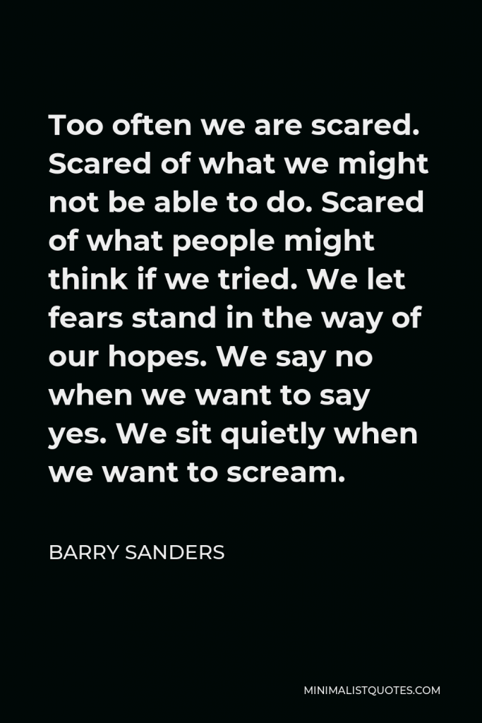 Barry Sanders Quote - Too often we are scared. Scared of what we might not be able to do. Scared of what people might think if we tried. We let fears stand in the way of our hopes. We say no when we want to say yes. We sit quietly when we want to scream.