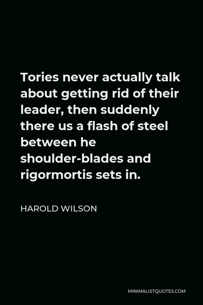 Harold Wilson Quote - Tories never actually talk about getting rid of their leader, then suddenly there us a flash of steel between he shoulder-blades and rigormortis sets in.