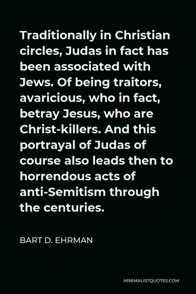 Bart D. Ehrman Quote - Traditionally in Christian circles, Judas in fact has been associated with Jews. Of being traitors, avaricious, who in fact, betray Jesus, who are Christ-killers. And this portrayal of Judas of course also leads then to horrendous acts of anti-Semitism through the centuries.