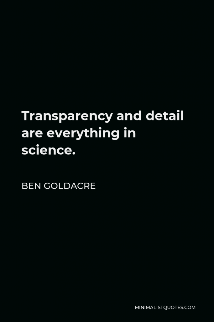 Ben Goldacre Quote - Transparency and detail are everything in science.