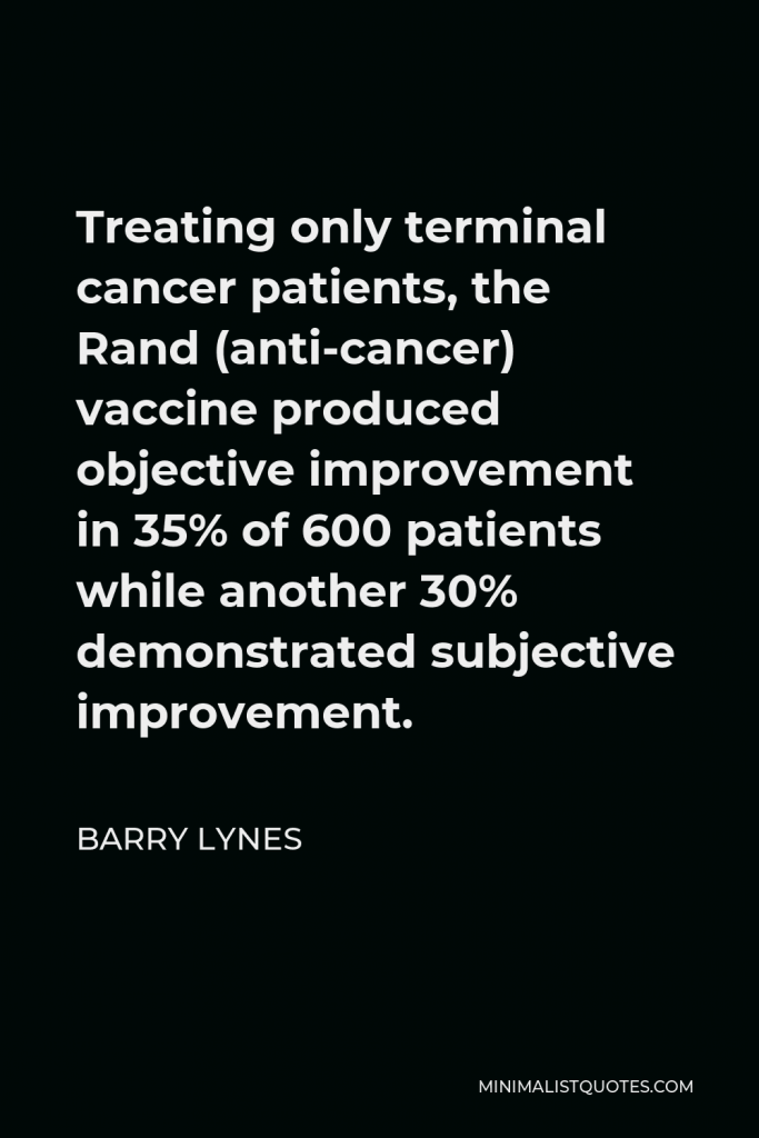 Barry Lynes Quote - Treating only terminal cancer patients, the Rand (anti-cancer) vaccine produced objective improvement in 35% of 600 patients while another 30% demonstrated subjective improvement.