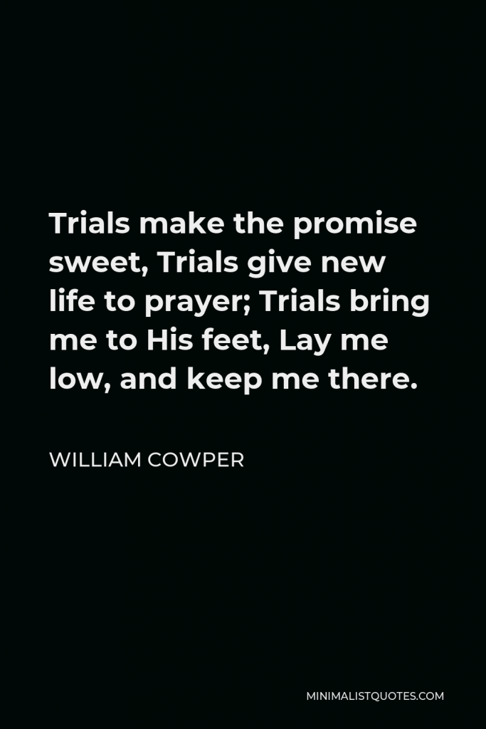 William Cowper Quote - Trials make the promise sweet, Trials give new life to prayer; Trials bring me to His feet, Lay me low, and keep me there.