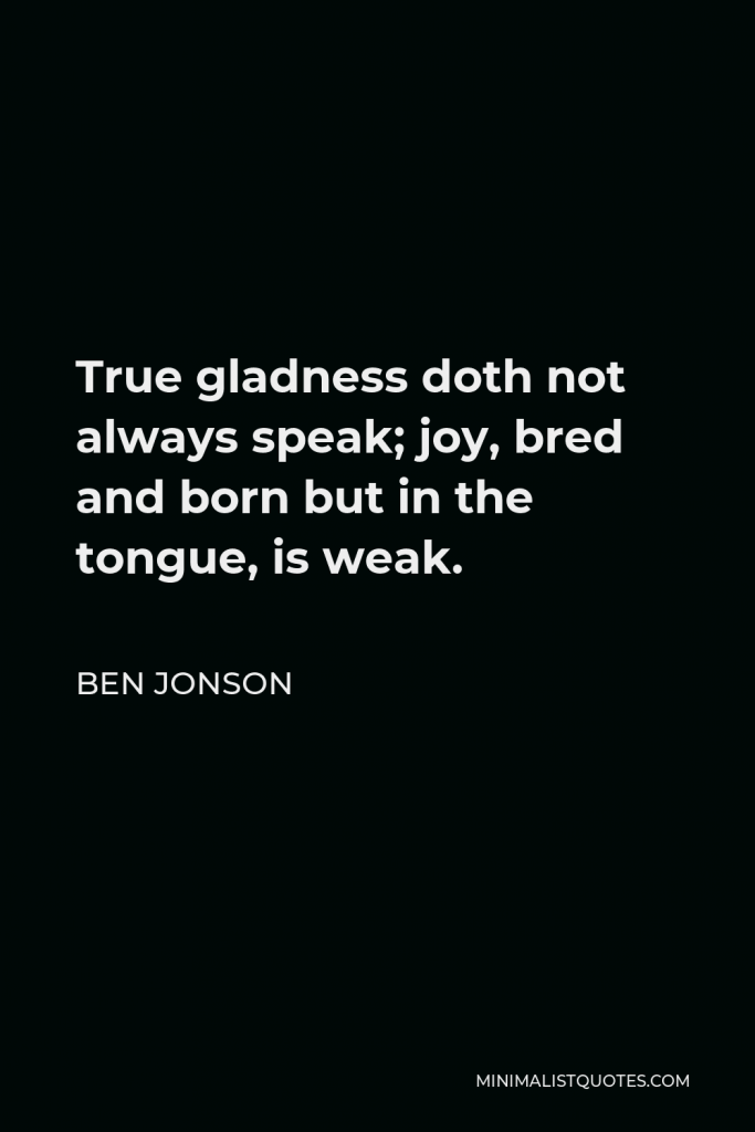 Ben Jonson Quote - True gladness doth not always speak; joy, bred and born but in the tongue, is weak.