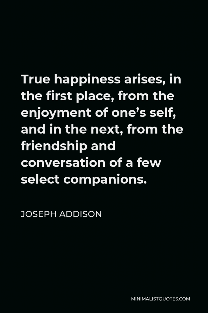 Joseph Addison Quote - True happiness arises, in the first place, from the enjoyment of one’s self, and in the next, from the friendship and conversation of a few select companions.