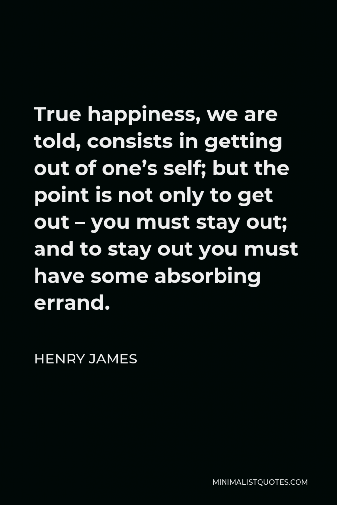 Henry James Quote - True happiness, we are told, consists in getting out of one’s self; but the point is not only to get out – you must stay out; and to stay out you must have some absorbing errand.