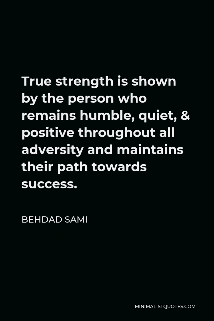 Behdad Sami Quote - True strength is shown by the person who remains humble, quiet, & positive throughout all adversity and maintains their path towards success.