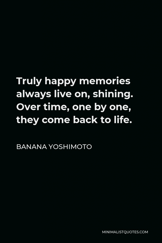 Banana Yoshimoto Quote - Truly happy memories always live on, shining. Over time, one by one, they come back to life.