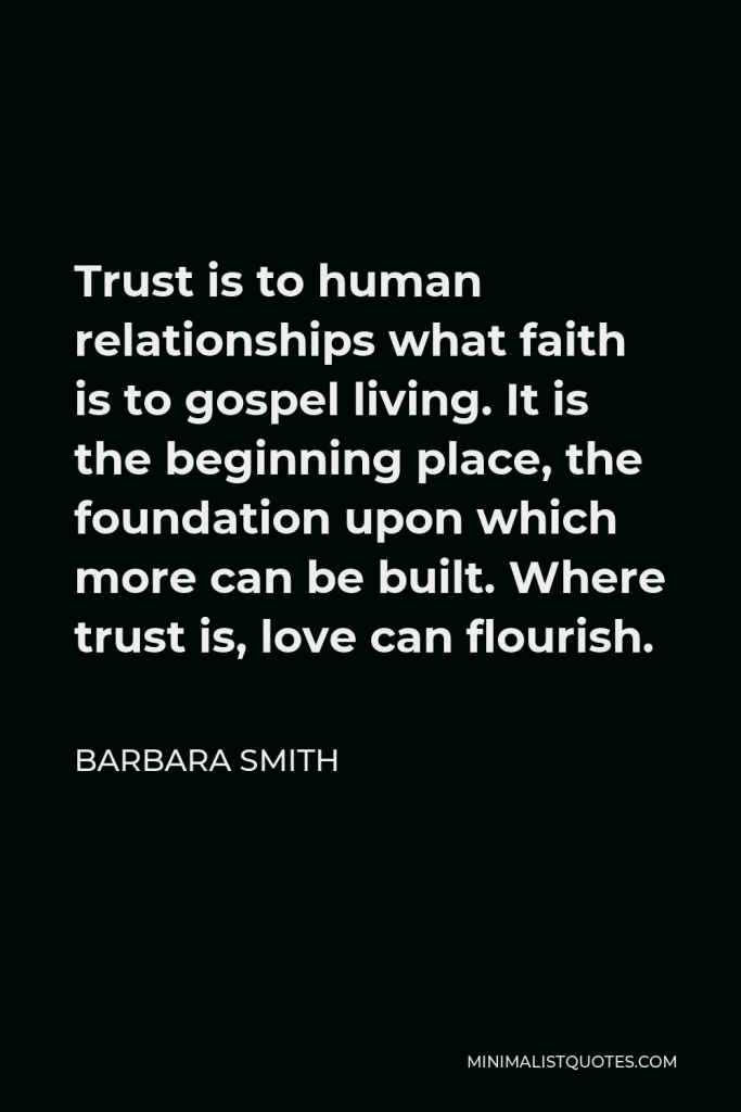 Barbara Smith Quote - Trust is to human relationships what faith is to gospel living. It is the beginning place, the foundation upon which more can be built. Where trust is, love can flourish.