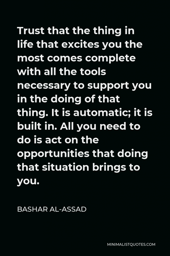 Bashar al-Assad Quote - Trust that the thing in life that excites you the most comes complete with all the tools necessary to support you in the doing of that thing. It is automatic; it is built in. All you need to do is act on the opportunities that doing that situation brings to you.