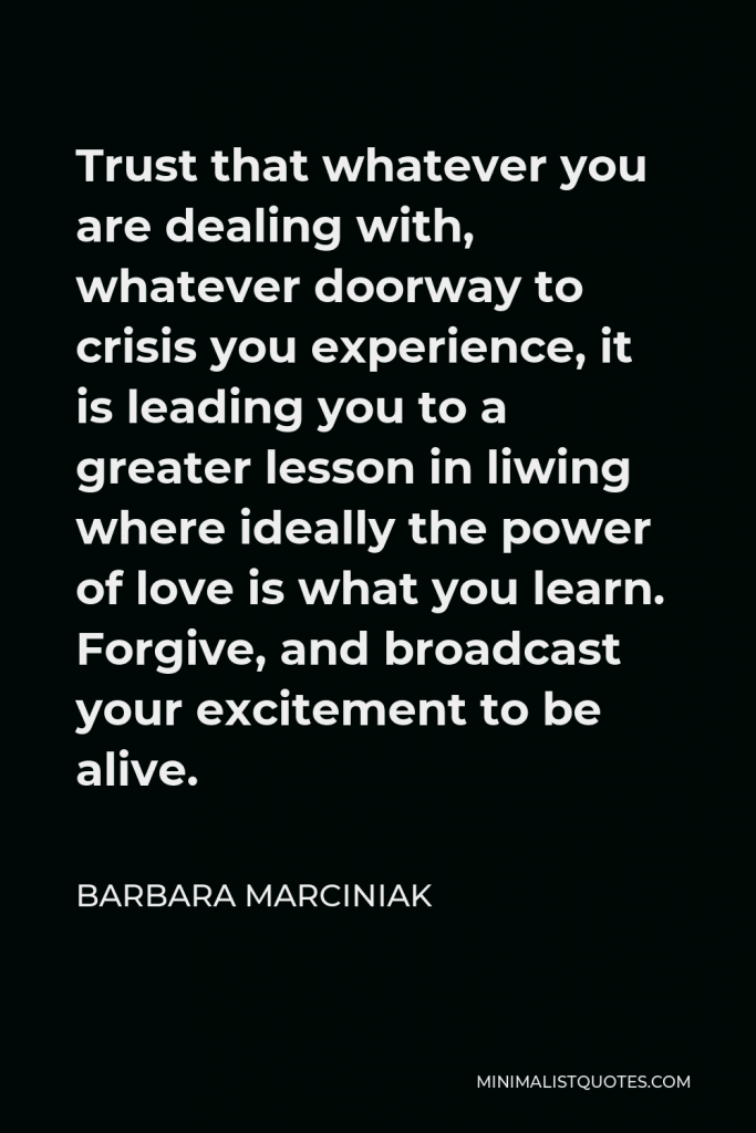 Barbara Marciniak Quote - Trust that whatever you are dealing with, whatever doorway to crisis you experience, it is leading you to a greater lesson in liwing where ideally the power of love is what you learn. Forgive, and broadcast your excitement to be alive.