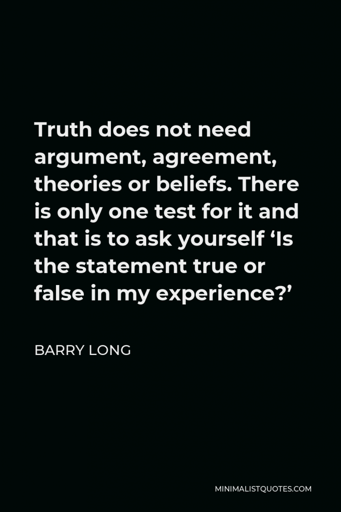 Barry Long Quote - Truth does not need argument, agreement, theories or beliefs. There is only one test for it and that is to ask yourself ‘Is the statement true or false in my experience?’
