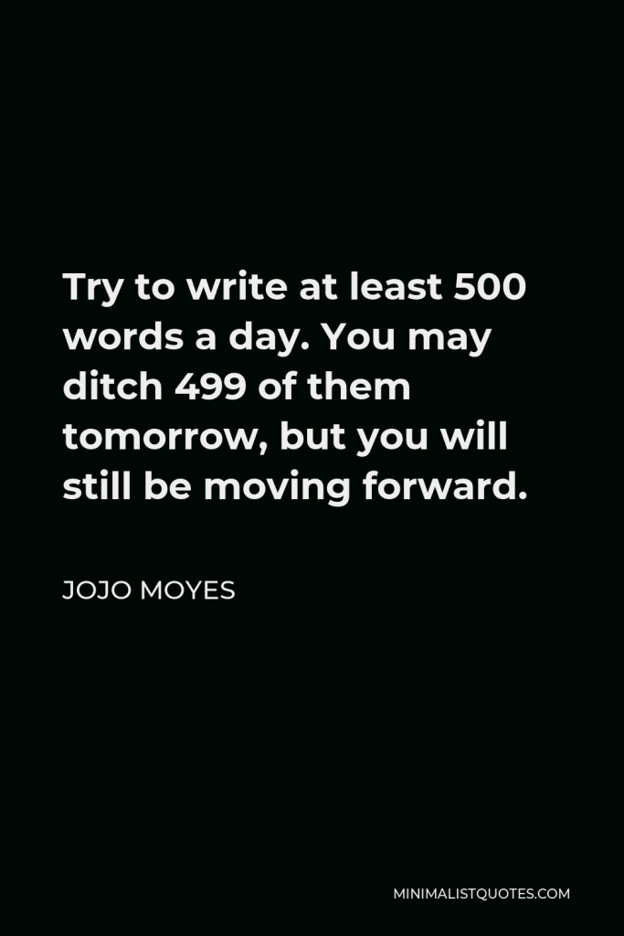 Jojo Moyes Quote - Try to write at least 500 words a day. You may ditch 499 of them tomorrow, but you will still be moving forward.