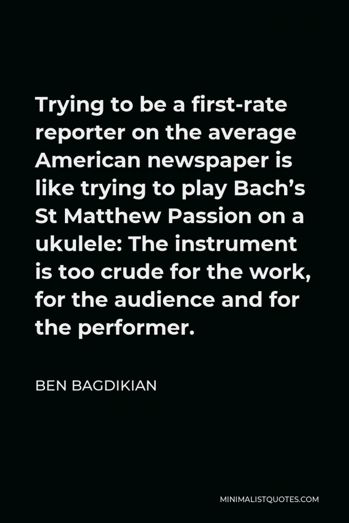 Ben Bagdikian Quote - Trying to be a first-rate reporter on the average American newspaper is like trying to play Bach’s St Matthew Passion on a ukulele: The instrument is too crude for the work, for the audience and for the performer.