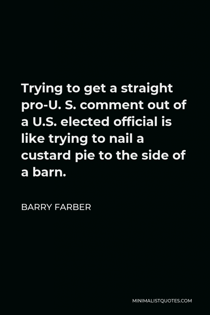 Barry Farber Quote - Trying to get a straight pro-U. S. comment out of a U.S. elected official is like trying to nail a custard pie to the side of a barn.