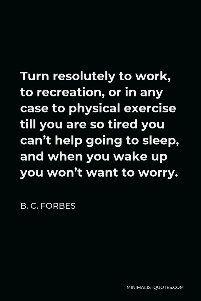 B. C. Forbes Quote - Turn resolutely to work, to recreation, or in any case to physical exercise till you are so tired you can’t help going to sleep, and when you wake up you won’t want to worry.
