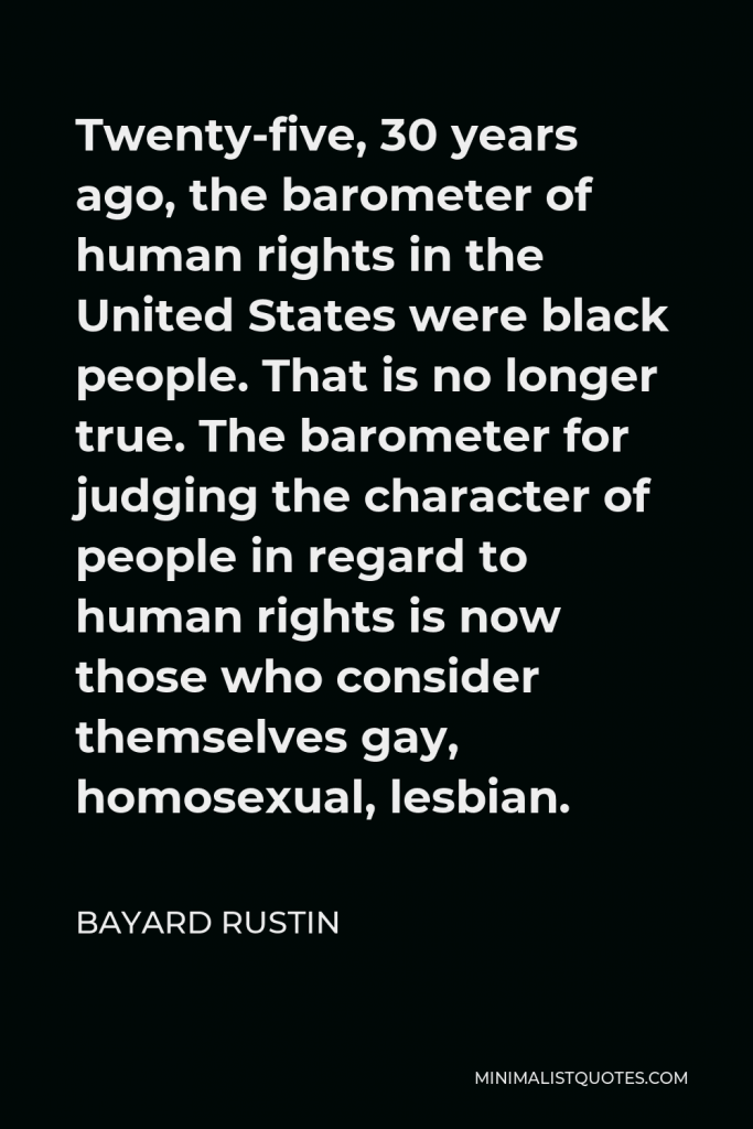 Bayard Rustin Quote - Twenty-five, 30 years ago, the barometer of human rights in the United States were black people. That is no longer true. The barometer for judging the character of people in regard to human rights is now those who consider themselves gay, homosexual, lesbian.
