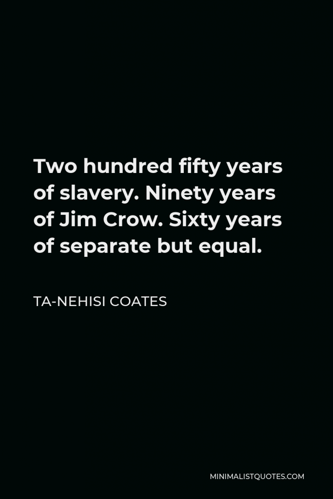 Ta-Nehisi Coates Quote - Two hundred fifty years of slavery. Ninety years of Jim Crow. Sixty years of separate but equal.