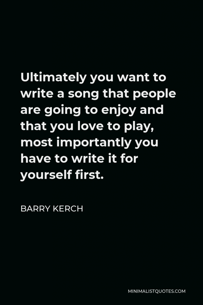 Barry Kerch Quote - Ultimately you want to write a song that people are going to enjoy and that you love to play, most importantly you have to write it for yourself first.