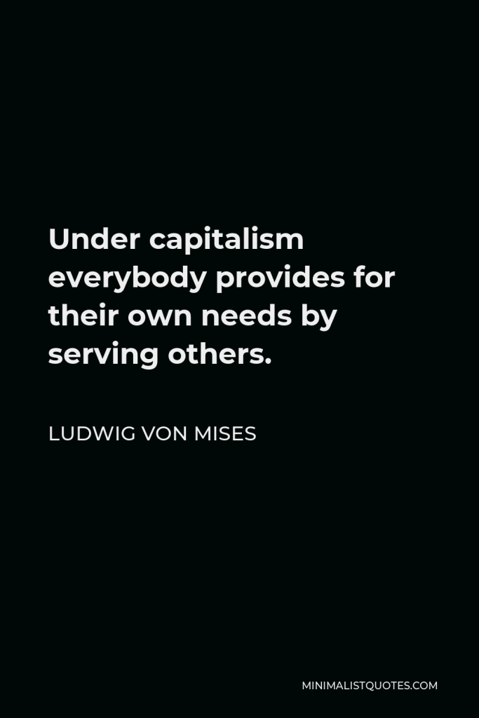 Ludwig von Mises Quote - Under capitalism everybody provides for their own needs by serving others.