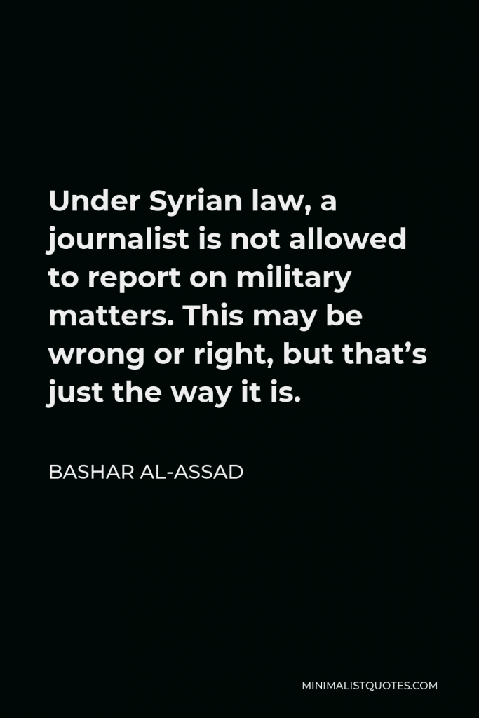 Bashar al-Assad Quote - Under Syrian law, a journalist is not allowed to report on military matters. This may be wrong or right, but that’s just the way it is.