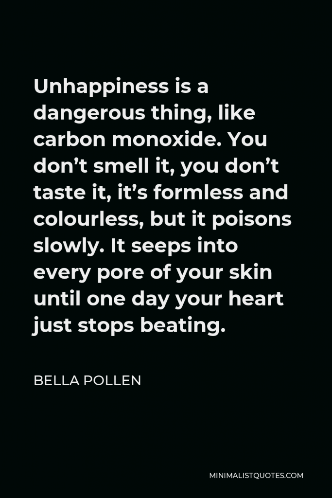 Bella Pollen Quote - Unhappiness is a dangerous thing, like carbon monoxide. You don’t smell it, you don’t taste it, it’s formless and colourless, but it poisons slowly. It seeps into every pore of your skin until one day your heart just stops beating.