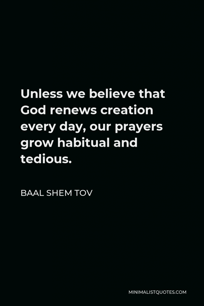 Baal Shem Tov Quote - Unless we believe that God renews creation every day, our prayers grow habitual and tedious.