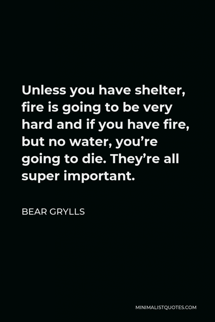 Bear Grylls Quote - Unless you have shelter, fire is going to be very hard and if you have fire, but no water, you’re going to die. They’re all super important.