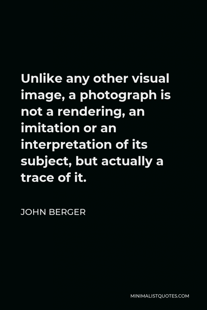 John Berger Quote - Unlike any other visual image, a photograph is not a rendering, an imitation or an interpretation of its subject, but actually a trace of it.