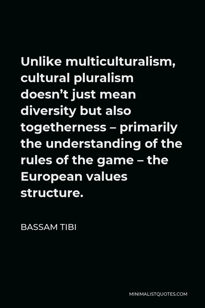 Bassam Tibi Quote - Unlike multiculturalism, cultural pluralism doesn’t just mean diversity but also togetherness – primarily the understanding of the rules of the game – the European values structure.