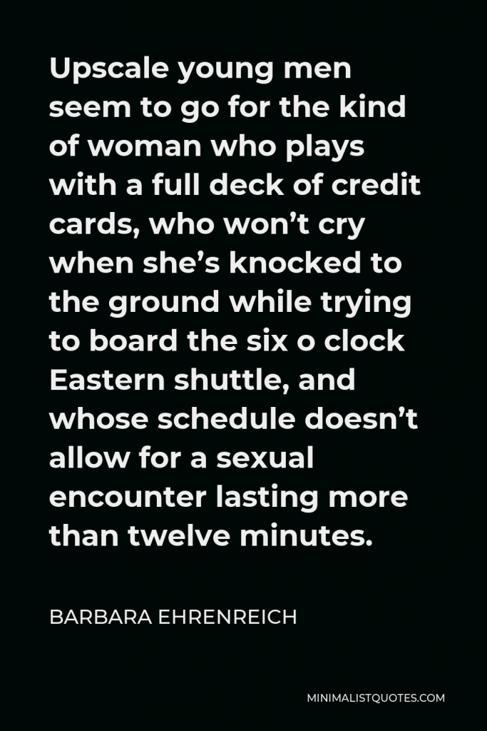 Barbara Ehrenreich Quote - Upscale young men seem to go for the kind of woman who plays with a full deck of credit cards, who won’t cry when she’s knocked to the ground while trying to board the six o clock Eastern shuttle, and whose schedule doesn’t allow for a sexual encounter lasting more than twelve minutes.