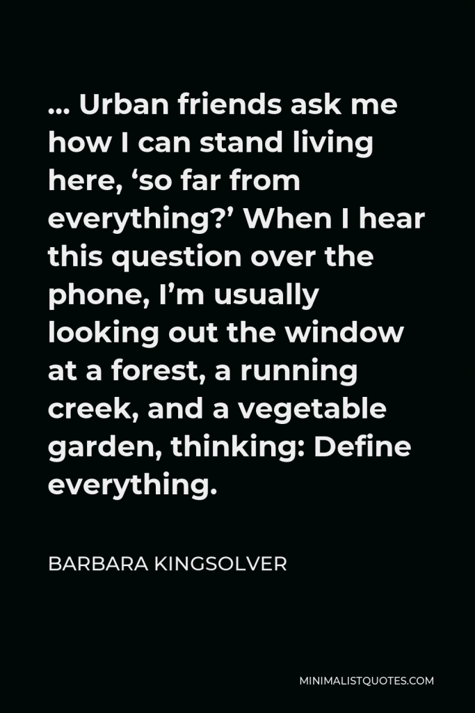 Barbara Kingsolver Quote - … Urban friends ask me how I can stand living here, ‘so far from everything?’ When I hear this question over the phone, I’m usually looking out the window at a forest, a running creek, and a vegetable garden, thinking: Define everything.