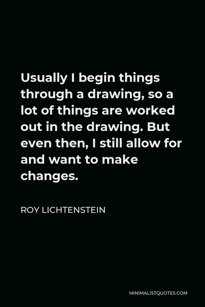 Roy Lichtenstein Quote - Usually I begin things through a drawing, so a lot of things are worked out in the drawing. But even then, I still allow for and want to make changes.