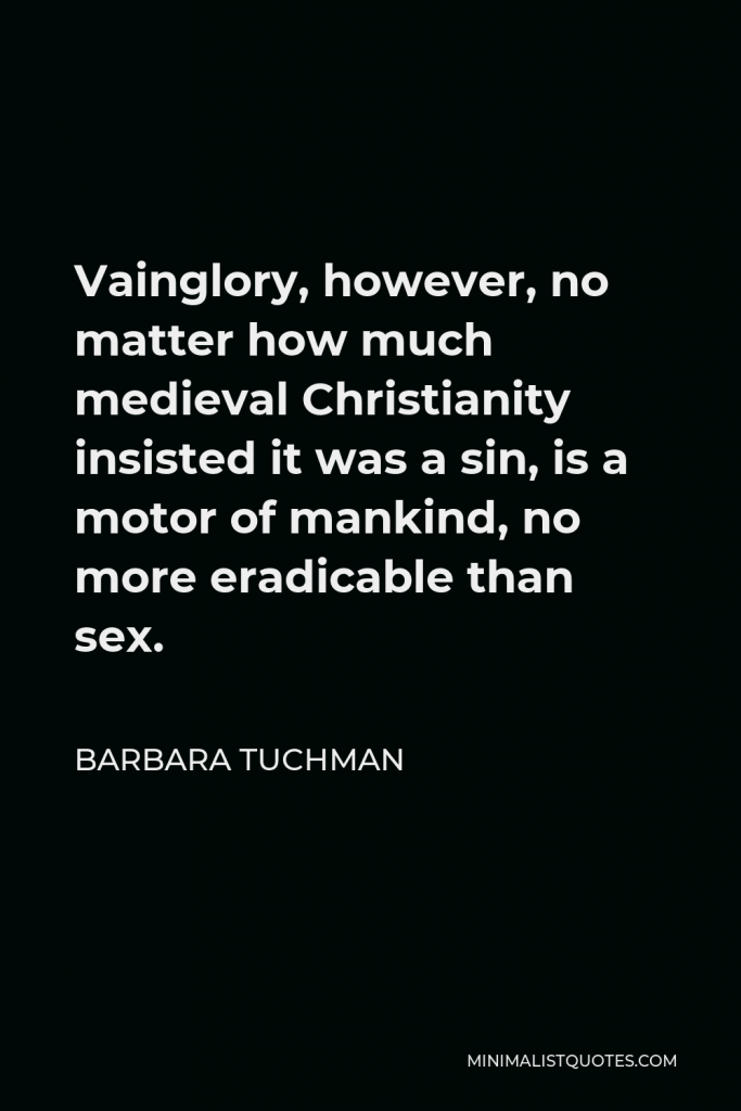 Barbara Tuchman Quote - Vainglory, however, no matter how much medieval Christianity insisted it was a sin, is a motor of mankind, no more eradicable than sex.