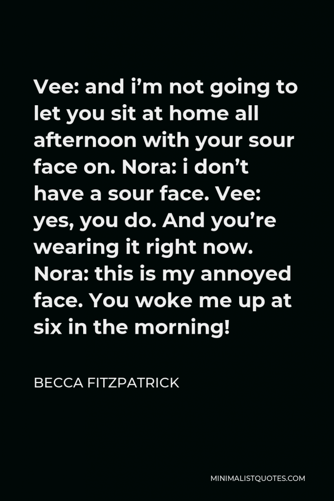 Becca Fitzpatrick Quote - Vee: and i’m not going to let you sit at home all afternoon with your sour face on. Nora: i don’t have a sour face. Vee: yes, you do. And you’re wearing it right now. Nora: this is my annoyed face. You woke me up at six in the morning!