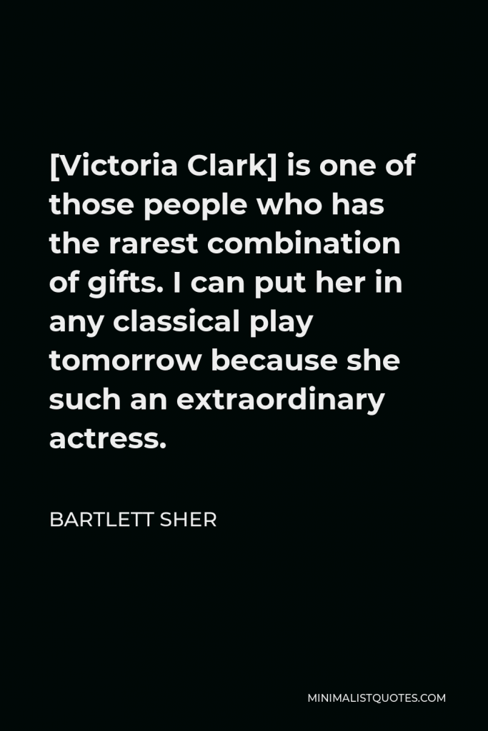 Bartlett Sher Quote - [Victoria Clark] is one of those people who has the rarest combination of gifts. I can put her in any classical play tomorrow because she such an extraordinary actress.