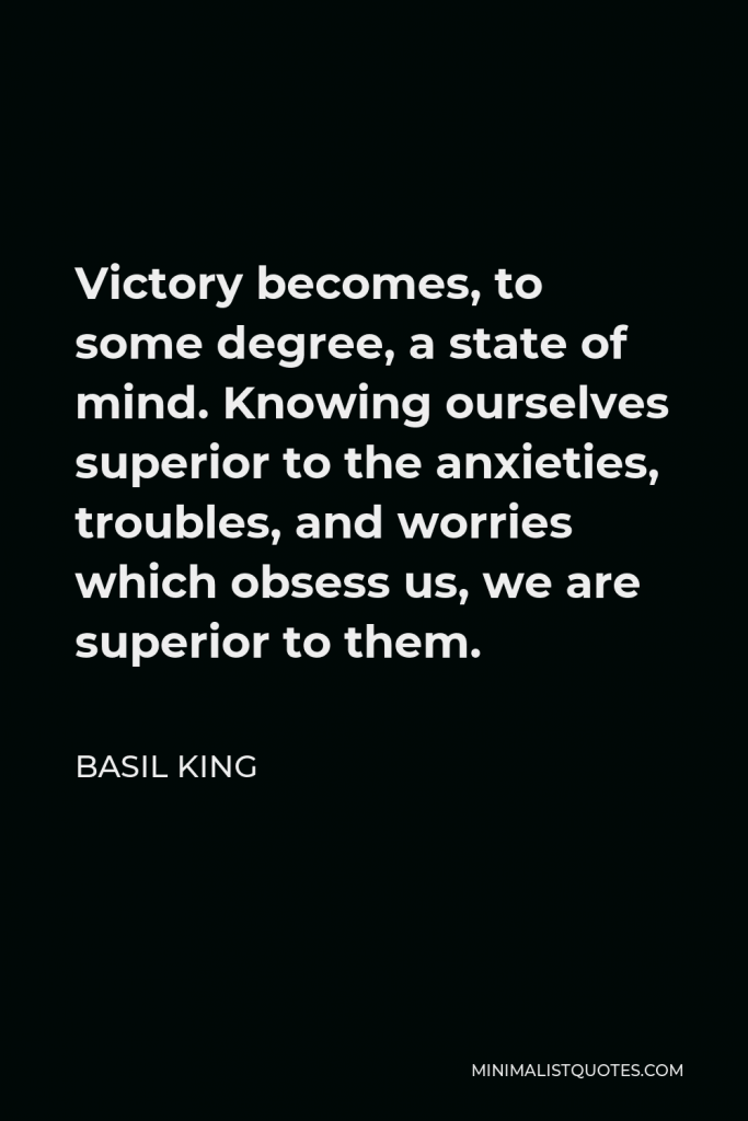 Basil King Quote - Victory becomes, to some degree, a state of mind. Knowing ourselves superior to the anxieties, troubles, and worries which obsess us, we are superior to them.