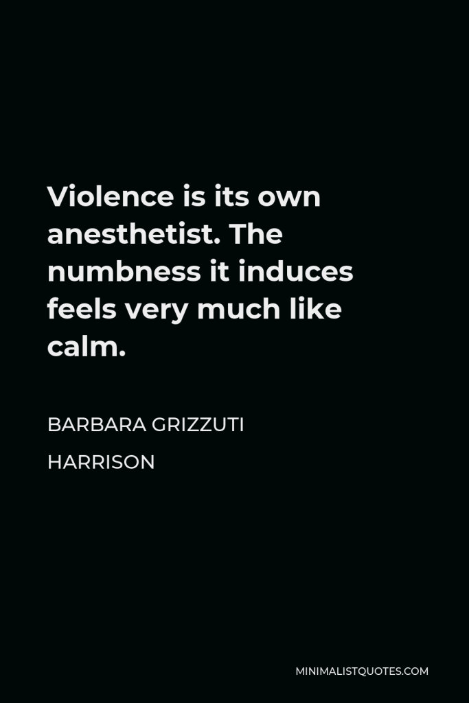 Barbara Grizzuti Harrison Quote - Violence is its own anesthetist. The numbness it induces feels very much like calm.