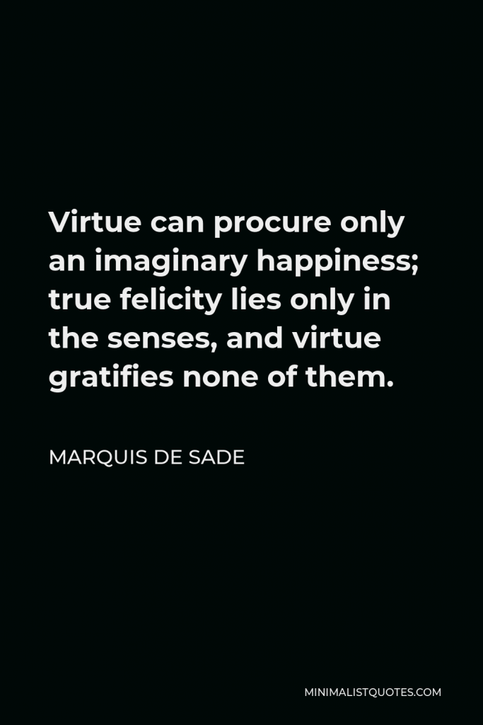 Marquis de Sade Quote - Virtue can procure only an imaginary happiness; true felicity lies only in the senses, and virtue gratifies none of them.