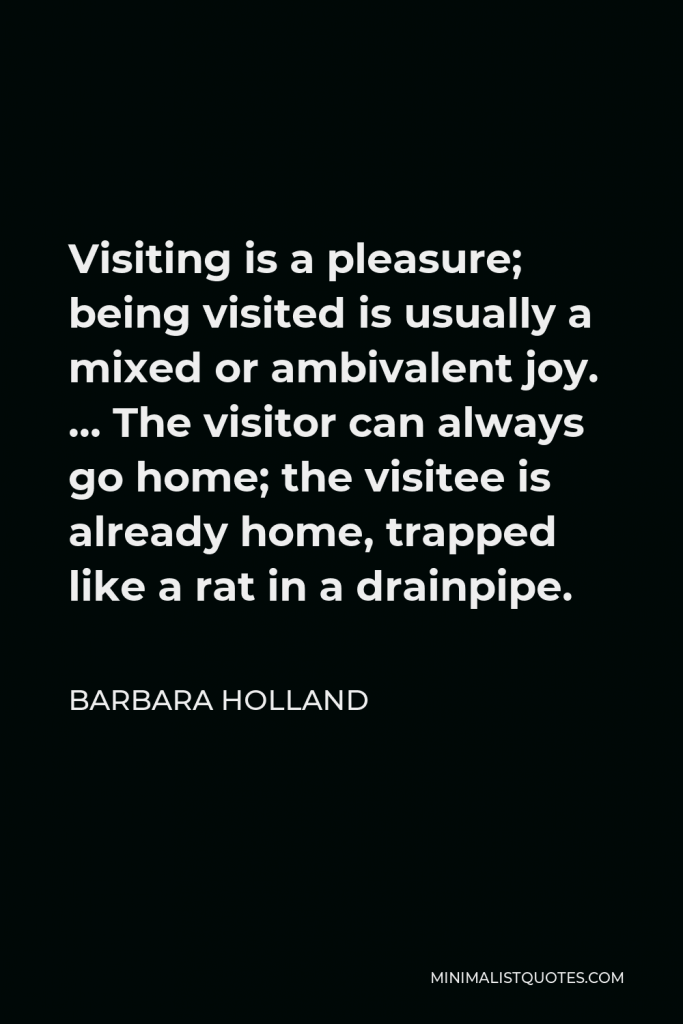Barbara Holland Quote - Visiting is a pleasure; being visited is usually a mixed or ambivalent joy. … The visitor can always go home; the visitee is already home, trapped like a rat in a drainpipe.