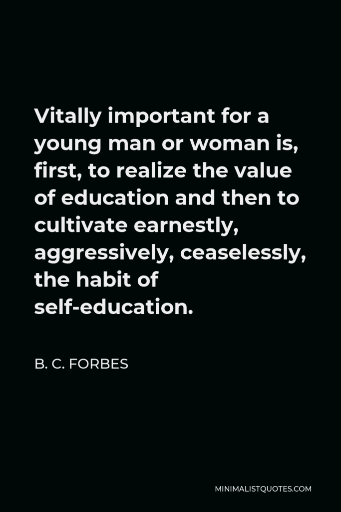 B. C. Forbes Quote - Vitally important for a young man or woman is, first, to realize the value of education and then to cultivate earnestly, aggressively, ceaselessly, the habit of self-education.