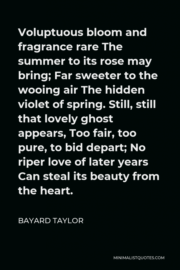 Bayard Taylor Quote - Voluptuous bloom and fragrance rare The summer to its rose may bring; Far sweeter to the wooing air The hidden violet of spring. Still, still that lovely ghost appears, Too fair, too pure, to bid depart; No riper love of later years Can steal its beauty from the heart.