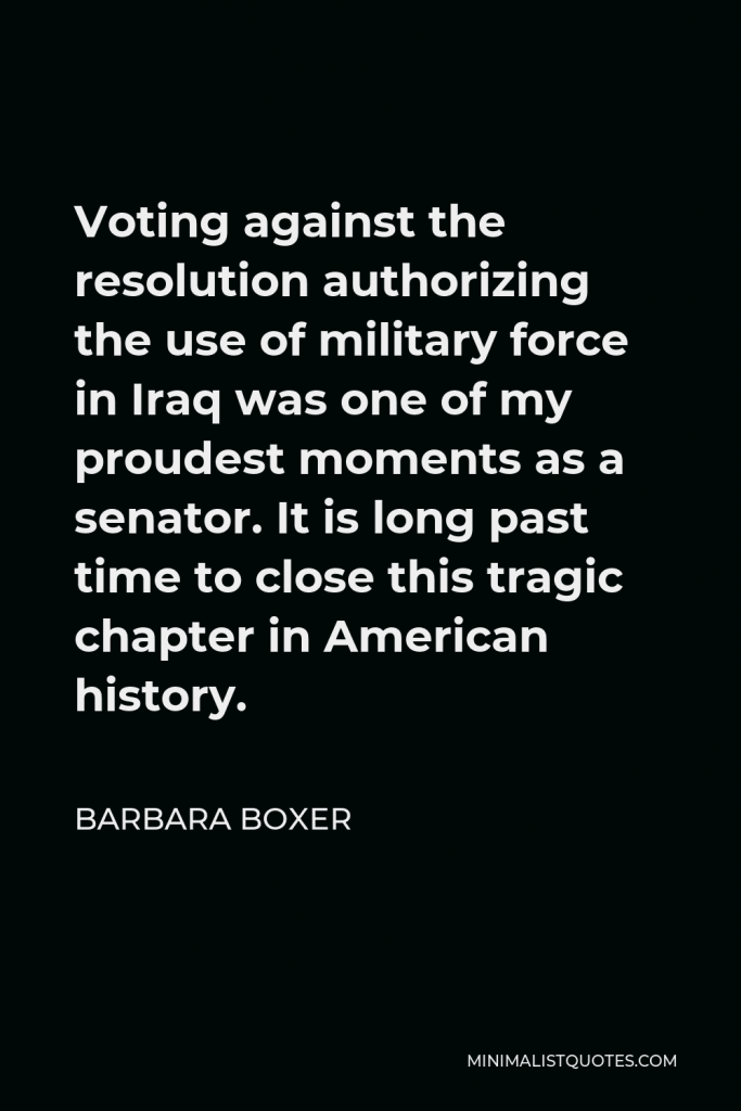 Barbara Boxer Quote - Voting against the resolution authorizing the use of military force in Iraq was one of my proudest moments as a senator. It is long past time to close this tragic chapter in American history.