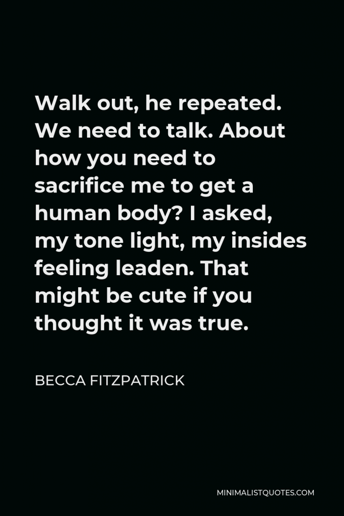 Becca Fitzpatrick Quote - Walk out, he repeated. We need to talk. About how you need to sacrifice me to get a human body? I asked, my tone light, my insides feeling leaden. That might be cute if you thought it was true.
