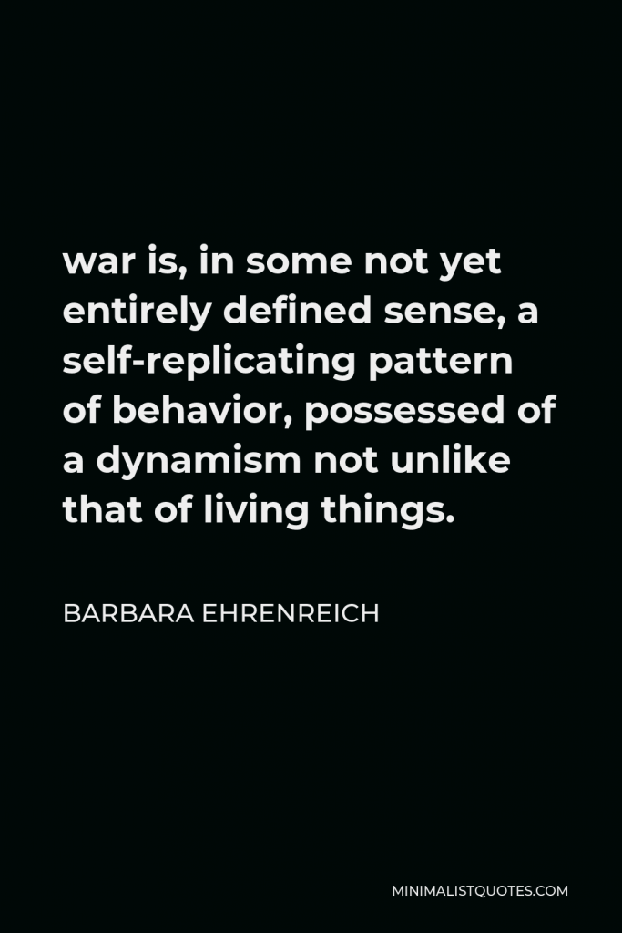 Barbara Ehrenreich Quote - war is, in some not yet entirely defined sense, a self-replicating pattern of behavior, possessed of a dynamism not unlike that of living things.