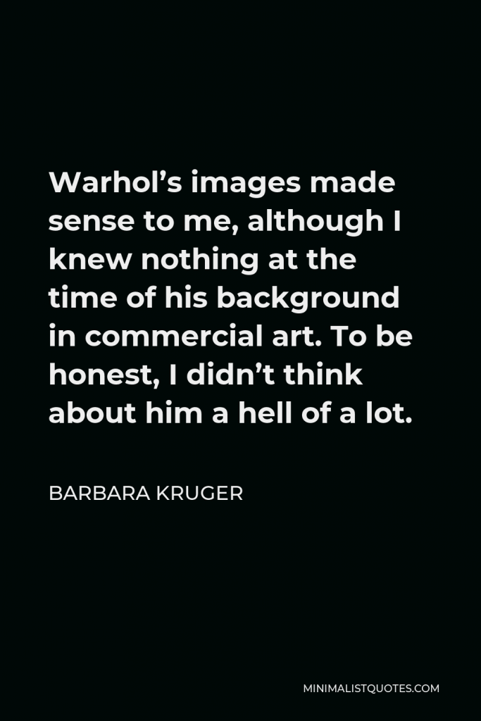 Barbara Kruger Quote - Warhol’s images made sense to me, although I knew nothing at the time of his background in commercial art. To be honest, I didn’t think about him a hell of a lot.