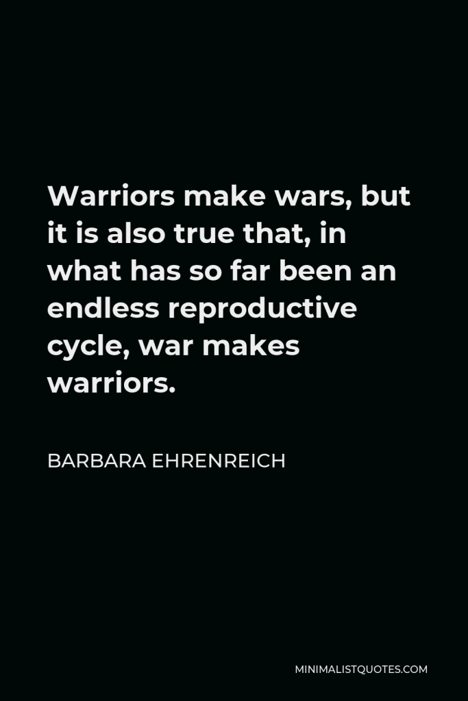Barbara Ehrenreich Quote - Warriors make wars, but it is also true that, in what has so far been an endless reproductive cycle, war makes warriors.