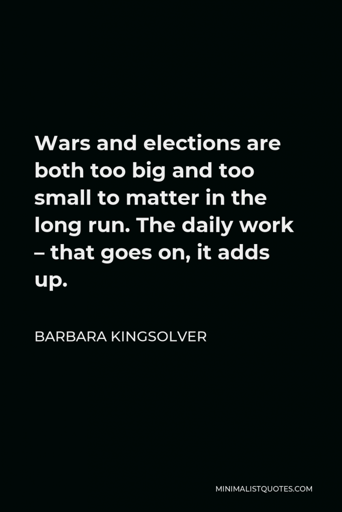 Barbara Kingsolver Quote - Wars and elections are both too big and too small to matter in the long run. The daily work – that goes on, it adds up.