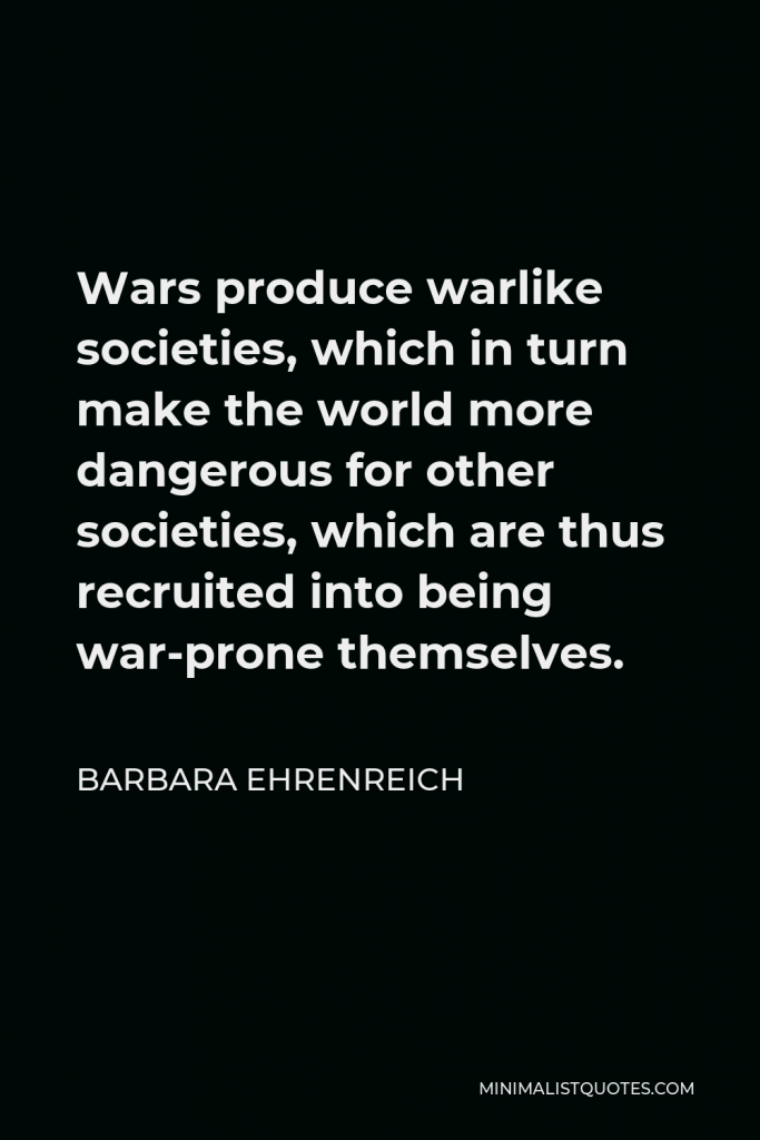 Barbara Ehrenreich Quote - Wars produce warlike societies, which in turn make the world more dangerous for other societies, which are thus recruited into being war-prone themselves.