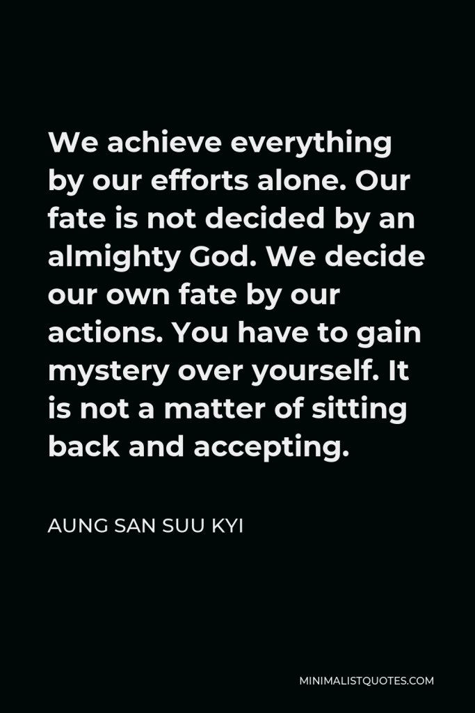 Aung San Suu Kyi Quote - We achieve everything by our efforts alone. Our fate is not decided by an almighty God. We decide our own fate by our actions. You have to gain mystery over yourself. It is not a matter of sitting back and accepting.
