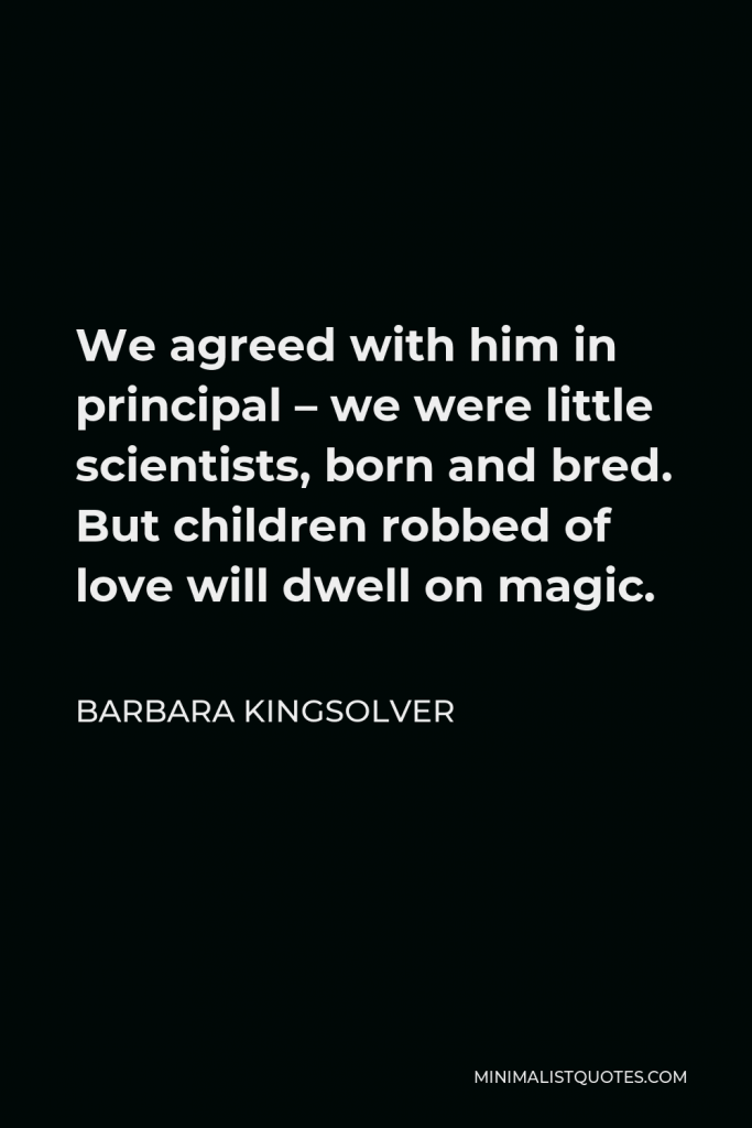 Barbara Kingsolver Quote - We agreed with him in principal – we were little scientists, born and bred. But children robbed of love will dwell on magic.
